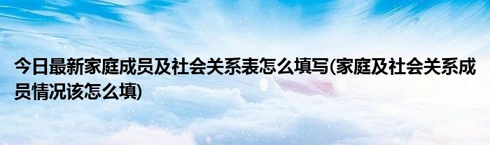 今日最新家庭成员及社会关系表怎么填写(家庭及社会关系成员情况该怎么填)