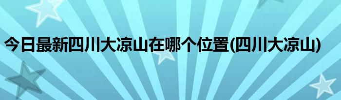 今日最新四川大凉山在哪个位置(四川大凉山)