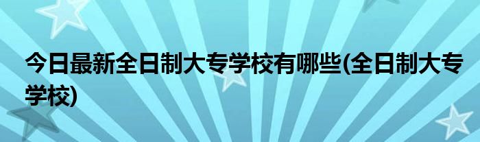 今日最新全日制大专学校有哪些(全日制大专学校)