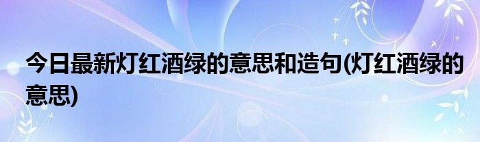今日最新灯红酒绿的意思和造句(灯红酒绿的意思)