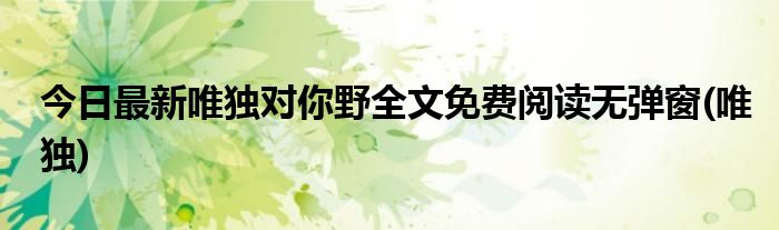 今日最新唯独对你野全文免费阅读无弹窗(唯独)