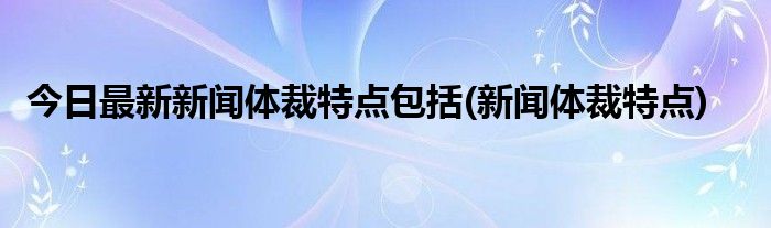 今日最新新闻体裁特点包括(新闻体裁特点)