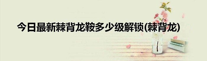 今日最新棘背龙鞍多少级解锁(棘背龙)