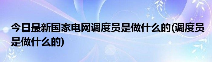 今日最新国家电网调度员是做什么的(调度员是做什么的)