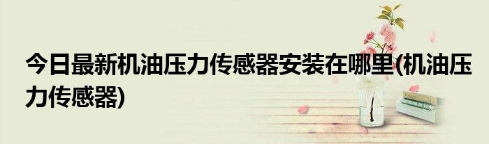 今日最新机油压力传感器安装在哪里(机油压力传感器)