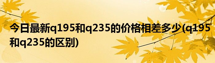 今日最新q195和q235的价格相差多少(q195和q235的区别)