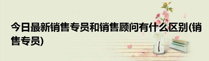 今日最新销售专员和销售顾问有什么区别(销售专员)