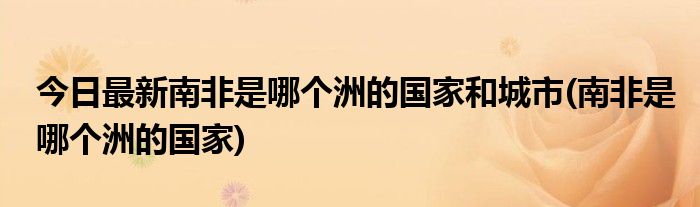 今日最新南非是哪个洲的国家和城市(南非是哪个洲的国家)