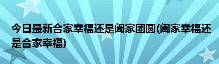 今日最新合家幸福还是阖家团圆(阖家幸福还是合家幸福)