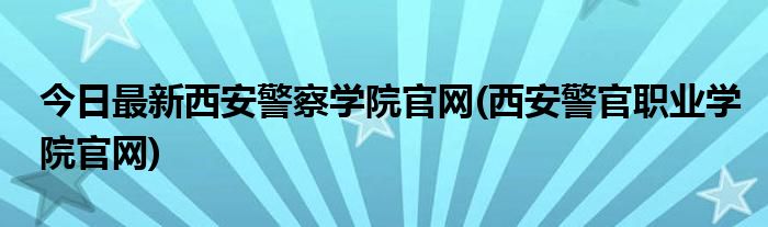 今日最新西安警察学院官网(西安警官职业学院官网)