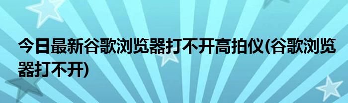 今日最新谷歌浏览器打不开高拍仪(谷歌浏览器打不开)