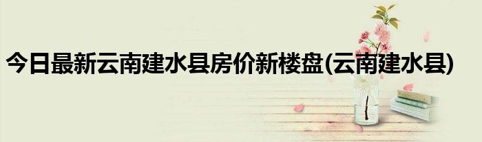 今日最新云南建水县房价新楼盘(云南建水县)