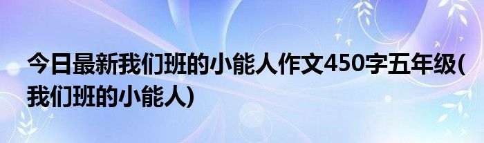 今日最新我们班的小能人作文450字五年级(我们班的小能人)