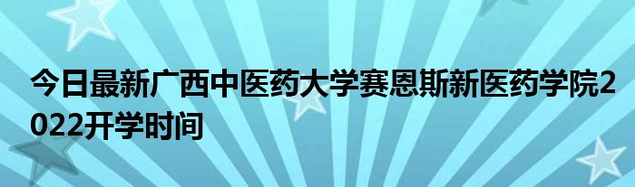 今日最新广西中医药大学赛恩斯新医药学院2022开学时间