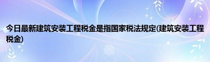 今日最新建筑安装工程税金是指国家税法规定(建筑安装工程税金)