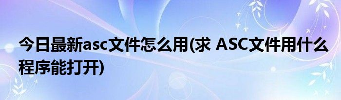 今日最新asc文件怎么用(求 ASC文件用什么程序能打开)