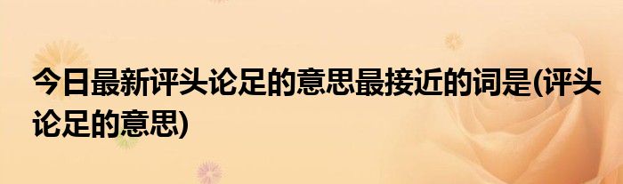 今日最新评头论足的意思最接近的词是(评头论足的意思)