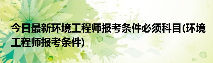 今日最新环境工程师报考条件必须科目(环境工程师报考条件)