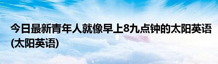 今日最新青年人就像早上8九点钟的太阳英语(太阳英语)