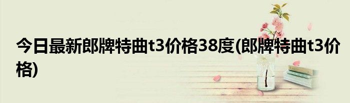 今日最新郎牌特曲t3价格38度(郎牌特曲t3价格)