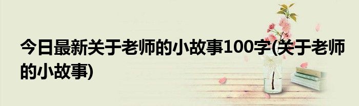 今日最新关于老师的小故事100字(关于老师的小故事)