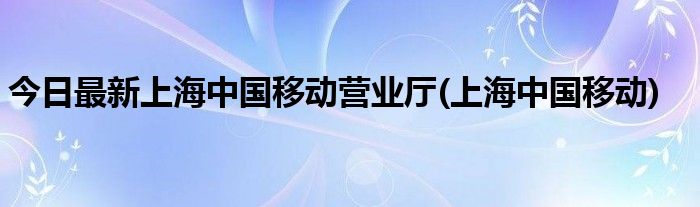 今日最新上海中国移动营业厅(上海中国移动)