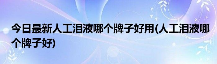今日最新人工泪液哪个牌子好用(人工泪液哪个牌子好)