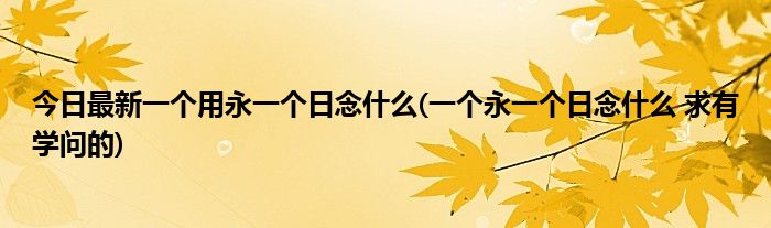 今日最新一个用永一个日念什么(一个永一个日念什么 求有学问的)