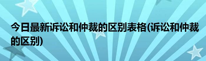 今日最新诉讼和仲裁的区别表格(诉讼和仲裁的区别)