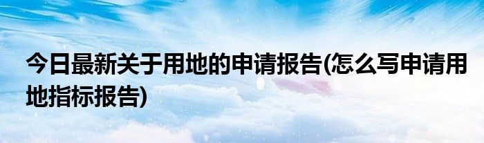 今日最新关于用地的申请报告(怎么写申请用地指标报告)