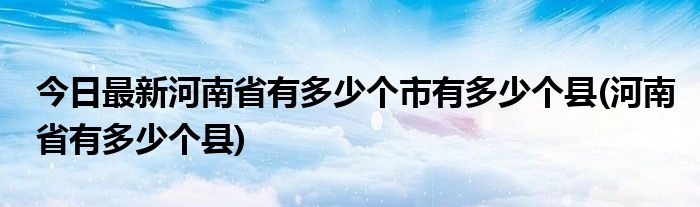 今日最新河南省有多少个市有多少个县(河南省有多少个县)