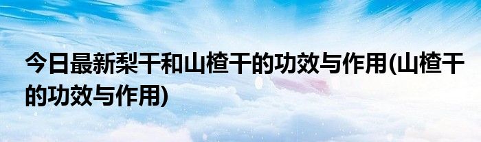 今日最新梨干和山楂干的功效与作用(山楂干的功效与作用)