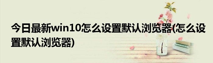 今日最新win10怎么设置默认浏览器(怎么设置默认浏览器)