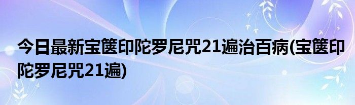 今日最新宝箧印陀罗尼咒21遍治百病(宝箧印陀罗尼咒21遍)