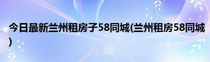 今日最新兰州租房子58同城(兰州租房58同城)