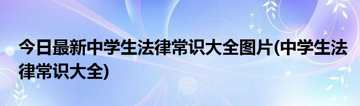 今日最新中学生法律常识大全图片(中学生法律常识大全)