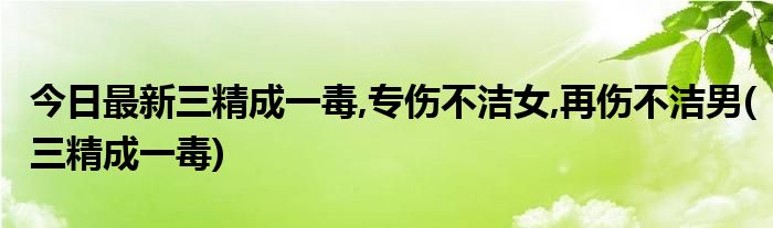 今日最新三精成一毒,专伤不洁女,再伤不洁男(三精成一毒)