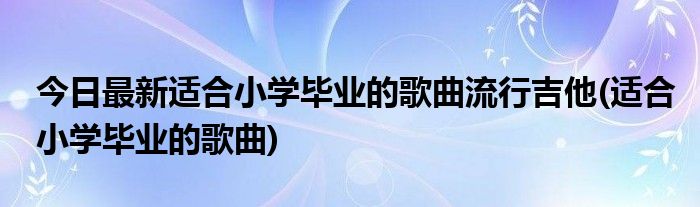 今日最新适合小学毕业的歌曲流行吉他(适合小学毕业的歌曲)
