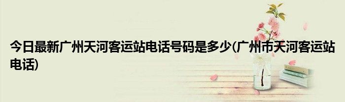 今日最新广州天河客运站电话号码是多少(广州市天河客运站电话)