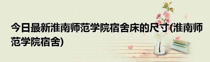 今日最新淮南师范学院宿舍床的尺寸(淮南师范学院宿舍)