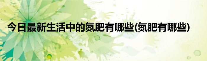 今日最新生活中的氮肥有哪些(氮肥有哪些)