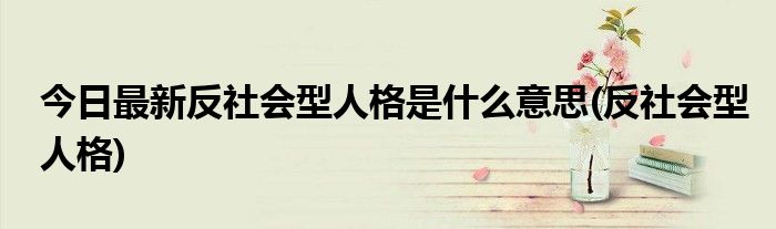 今日最新反社会型人格是什么意思(反社会型人格)