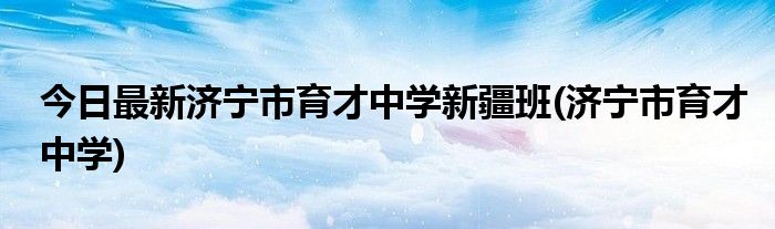 今日最新济宁市育才中学新疆班(济宁市育才中学)
