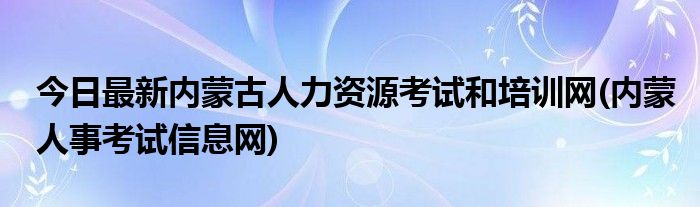 今日最新内蒙古人力资源考试和培训网(内蒙人事考试信息网)