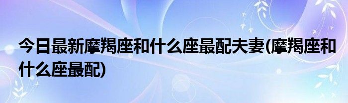 今日最新摩羯座和什么座最配夫妻(摩羯座和什么座最配)