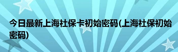 今日最新上海社保卡初始密码(上海社保初始密码)