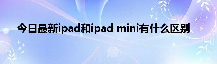 今日最新ipad和ipad mini有什么区别