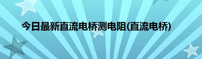 今日最新直流电桥测电阻(直流电桥)