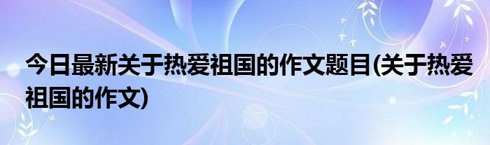 今日最新关于热爱祖国的作文题目(关于热爱祖国的作文)