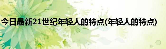 今日最新21世纪年轻人的特点(年轻人的特点)
